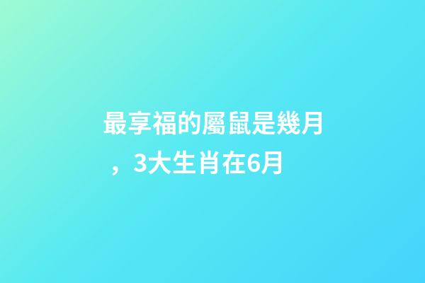 最享福的屬鼠是幾月，3大生肖在6月